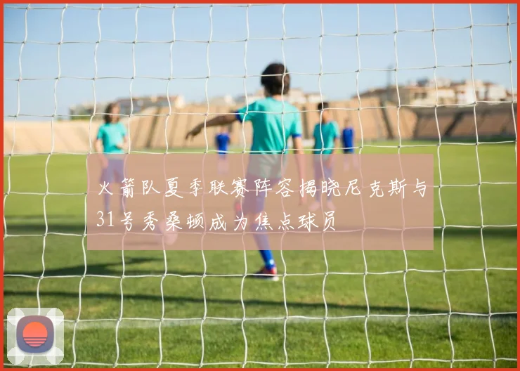 火箭队夏季联赛阵容揭晓尼克斯与31号秀桑顿成为焦点球员