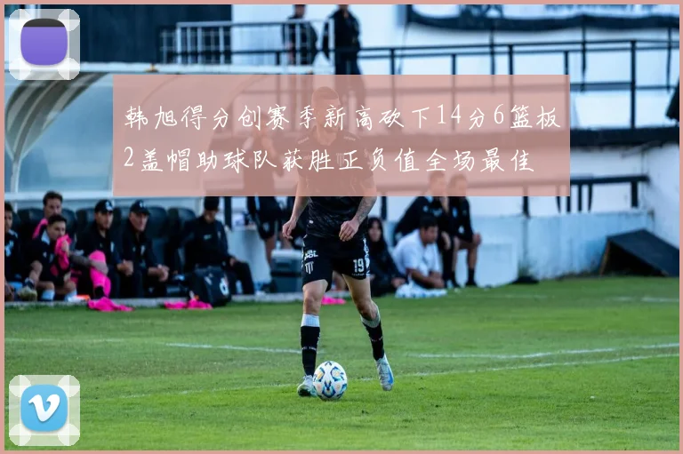 韩旭得分创赛季新高砍下14分6篮板2盖帽助球队获胜正负值全场最佳