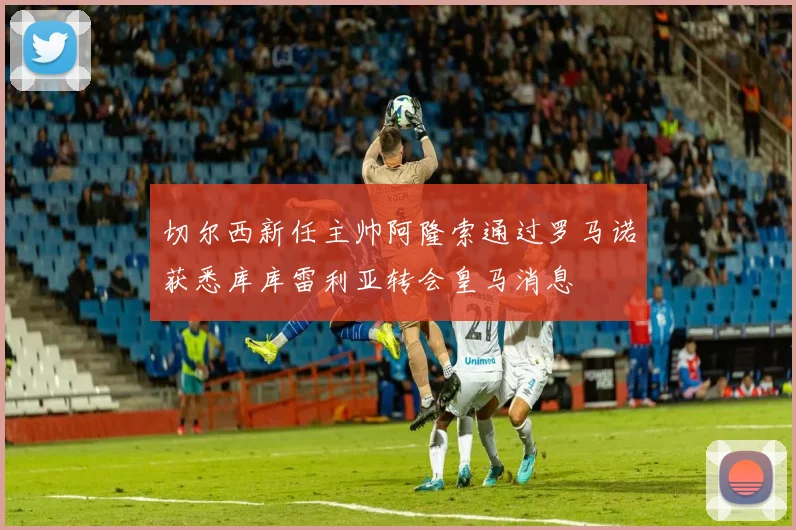 切尔西新任主帅阿隆索通过罗马诺获悉库库雷利亚转会皇马消息