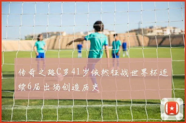 传奇之路C罗41岁依然征战世界杯连续6届出场创造历史