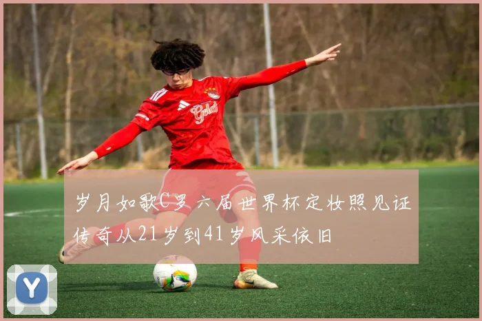 岁月如歌C罗六届世界杯定妆照见证传奇从21岁到41岁风采依旧