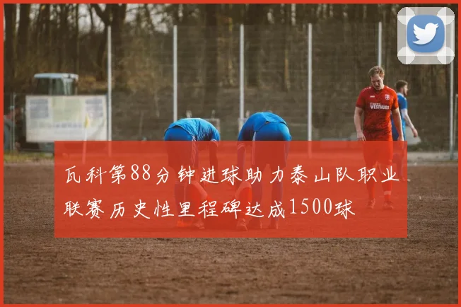 瓦科第88分钟进球助力泰山队职业联赛历史性里程碑达成1500球