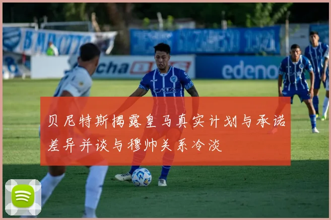 贝尼特斯揭露皇马真实计划与承诺差异并谈与穆帅关系冷淡