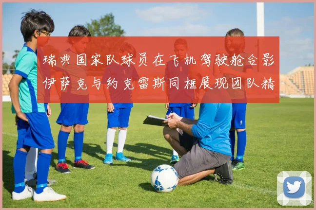 瑞典国家队球员在飞机驾驶舱合影伊萨克与约克雷斯同框展现团队精神