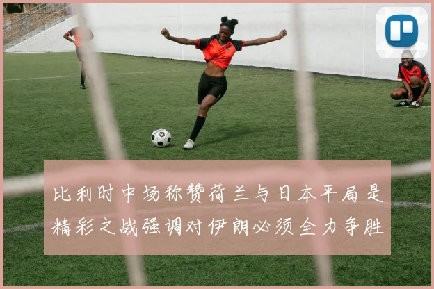比利时中场称赞荷兰与日本平局是精彩之战强调对伊朗必须全力争胜