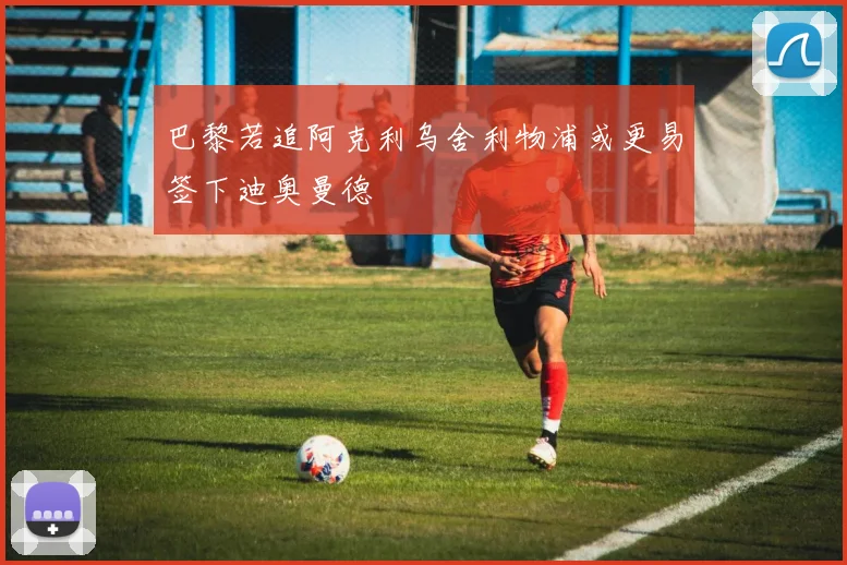 巴黎若追阿克利乌舍利物浦或更易签下迪奥曼德