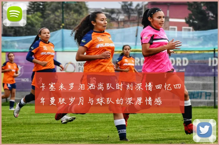 卡塞米罗泪洒离队时刻深情回忆四年曼联岁月与球队的深厚情感