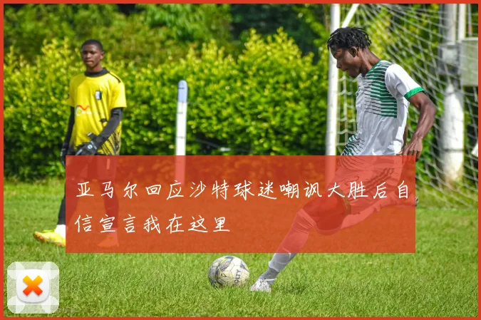 亚马尔回应沙特球迷嘲讽大胜后自信宣言我在这里