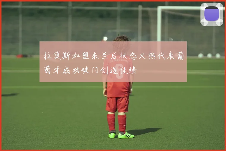 拉莫斯加盟米兰后状态火热代表葡萄牙成功破门创造佳绩
