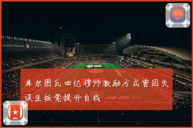 库尔图瓦回忆穆帅激励方式曾因失误坐板凳提升自我