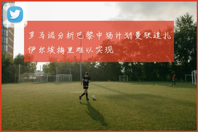罗马诺分析巴黎中场计划曼联追扎伊尔埃梅里难以实现