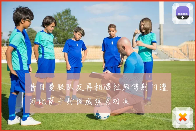昔日曼联队友再相遇拉师傅射门遭万比萨卡封堵成焦点对决